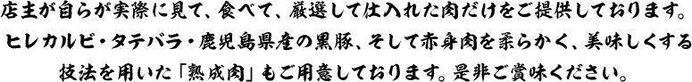 店主が自らが実際に見て、食べて、厳選して仕入れた肉だけをご提供しております。ヒレカルビ・タテバラ・鹿児島県産の黒豚、そして赤身肉を柔らかく、美味しくする技法を用いた「熟成肉」もご用意しております。是非ご賞味ください。
