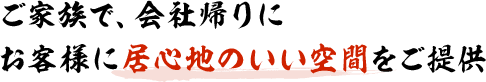 ご家族で、会社帰りに お客様に居心地のいい空間をご提供