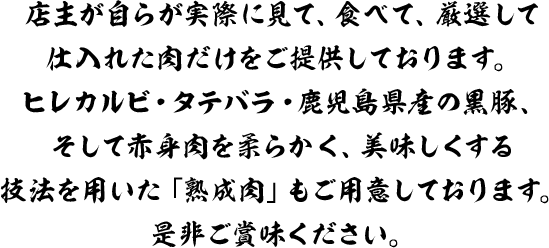 店主が自らが実際に見て、食べて、厳選して仕入れた肉だけをご提供しております。ヒレカルビ・タテバラ・鹿児島県産の黒豚、そして赤身肉を柔らかく、美味しくする技法を用いた「熟成肉」もご用意しております。是非ご賞味ください。